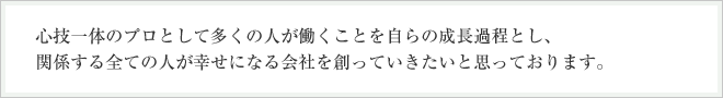 心技一体のプロとして多くの人が働くことを自らの成長過程とし、関係する全ての人が幸せになる会社を創っていきたいと思っております。